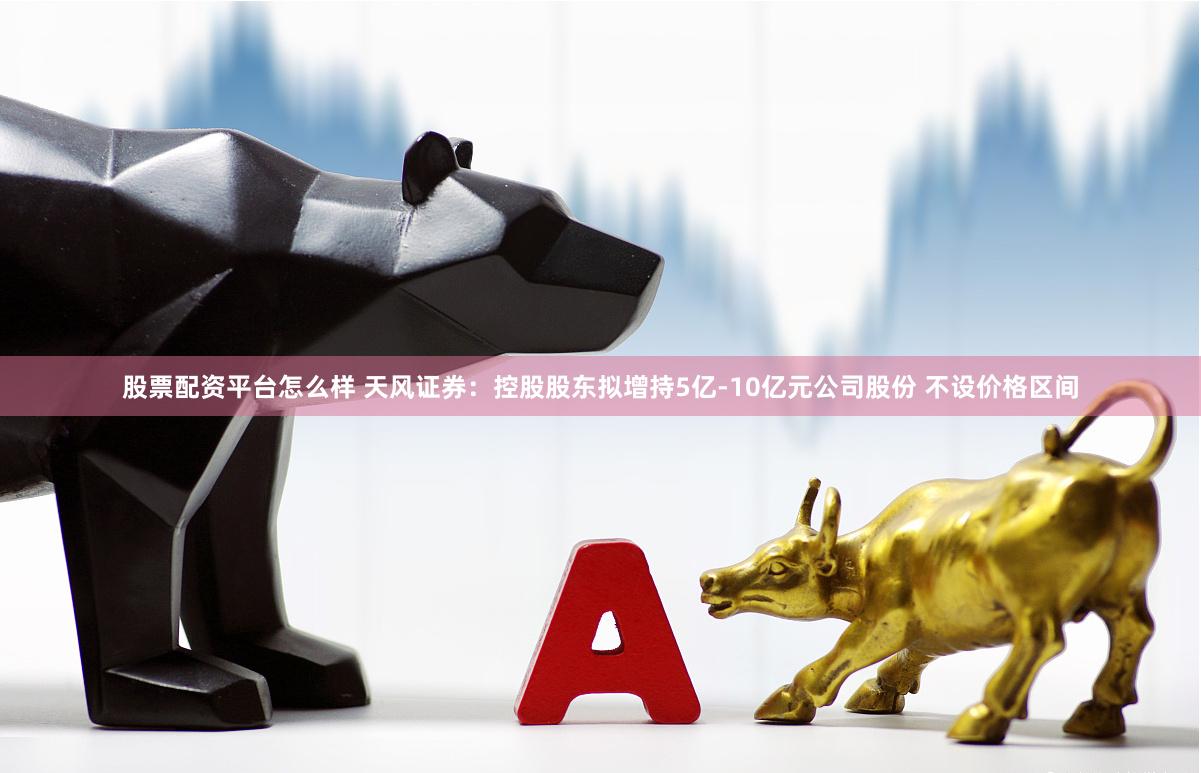 股票配资平台怎么样 天风证券：控股股东拟增持5亿-10亿元公司股份 不设价格区间