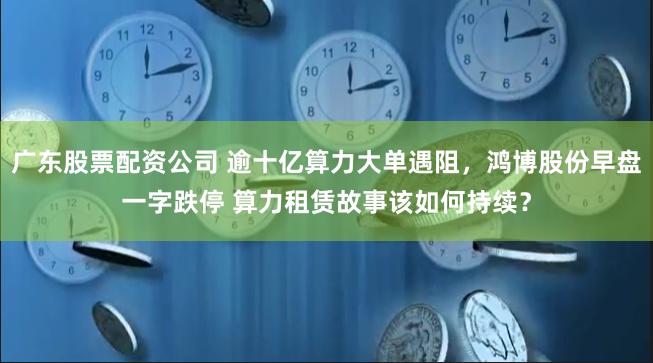 广东股票配资公司 逾十亿算力大单遇阻，鸿博股份早盘一字跌停 算力租赁故事该如何持续？