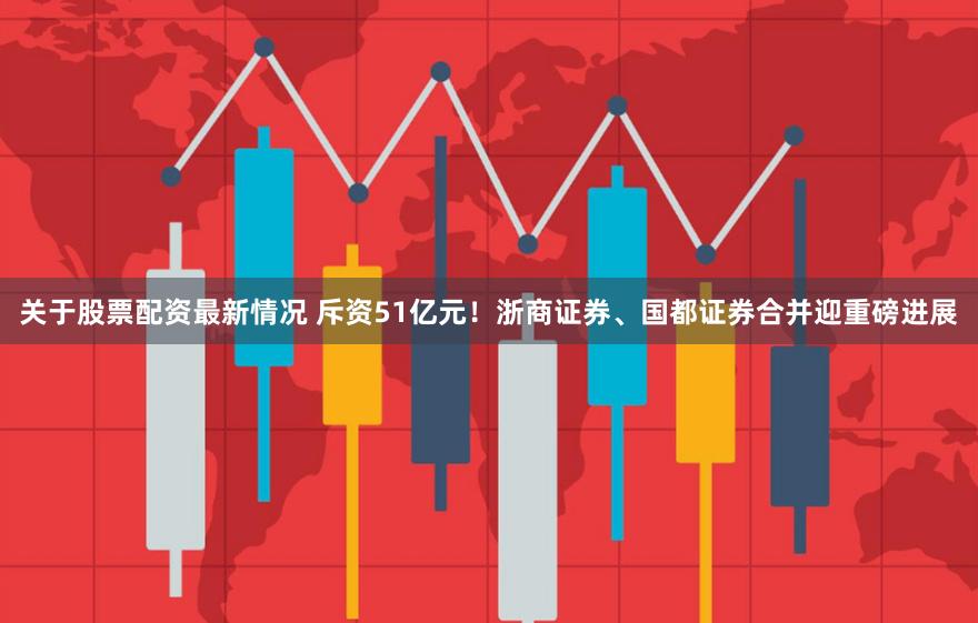关于股票配资最新情况 斥资51亿元！浙商证券、国都证券合并迎重磅进展