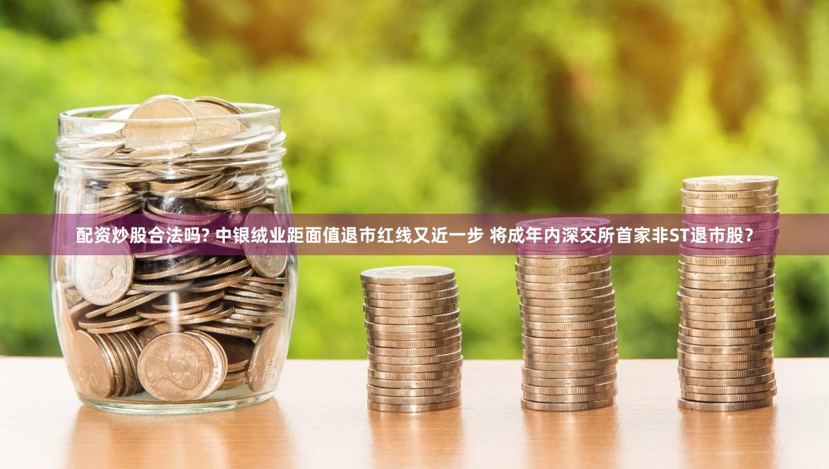 配资炒股合法吗? 中银绒业距面值退市红线又近一步 将成年内深交所首家非ST退市股？