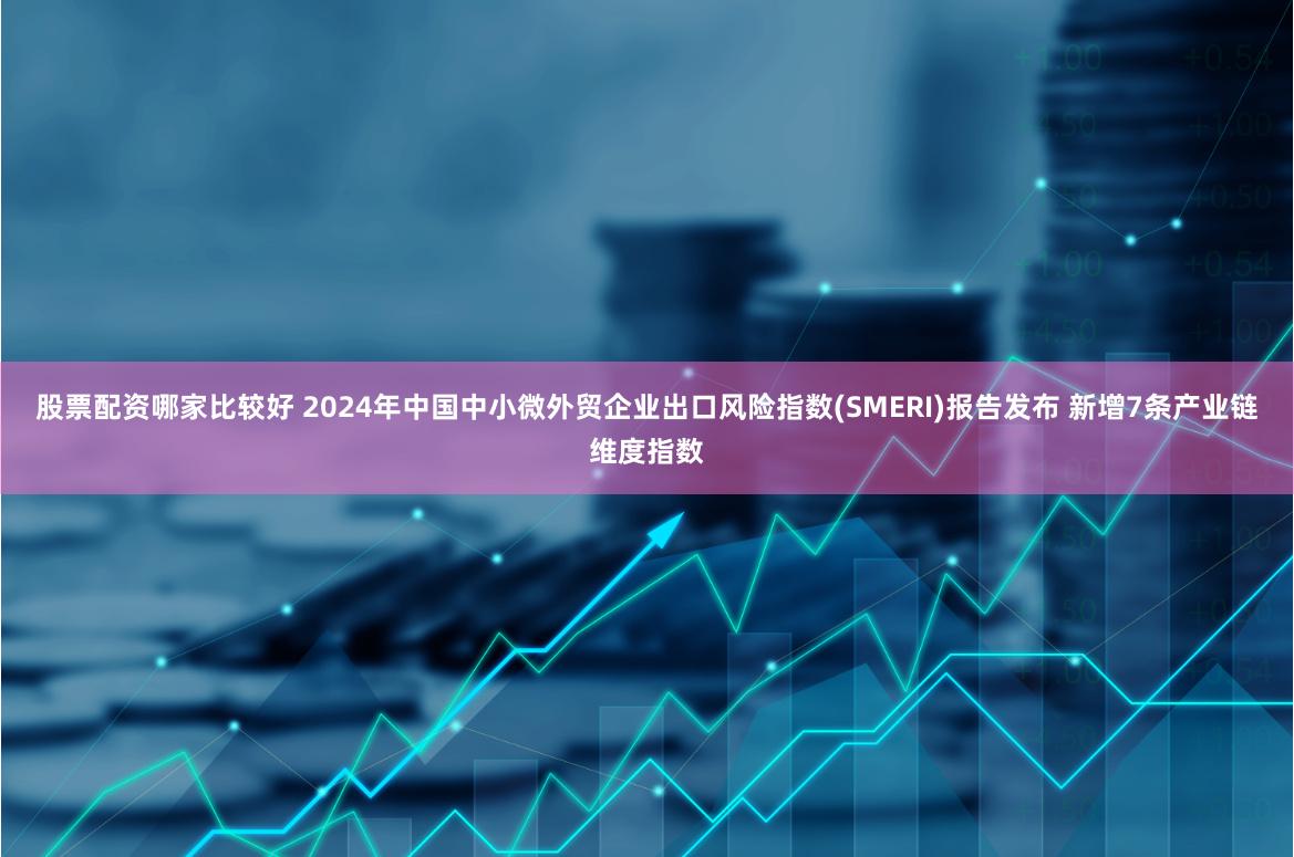股票配资哪家比较好 2024年中国中小微外贸企业出口风险指数(SMERI)报告发布 新增7条产业链维度指数