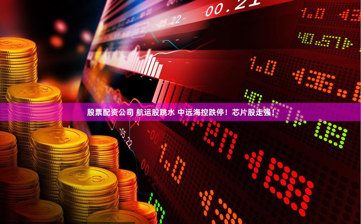 股票配资公司 航运股跳水 中远海控跌停！芯片股走强！
