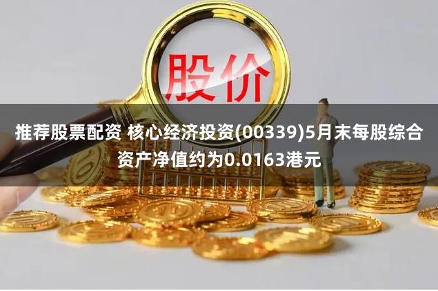 推荐股票配资 核心经济投资(00339)5月末每股综合资产净值约为0.0163港元