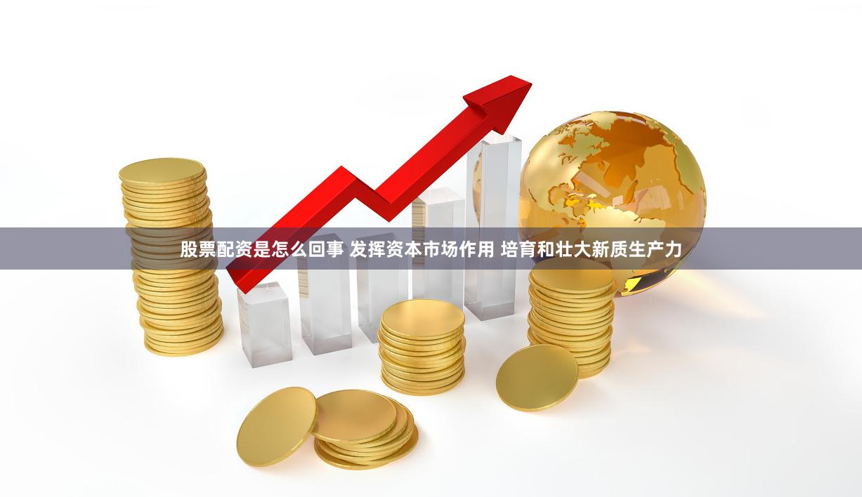 股票配资是怎么回事 发挥资本市场作用 培育和壮大新质生产力