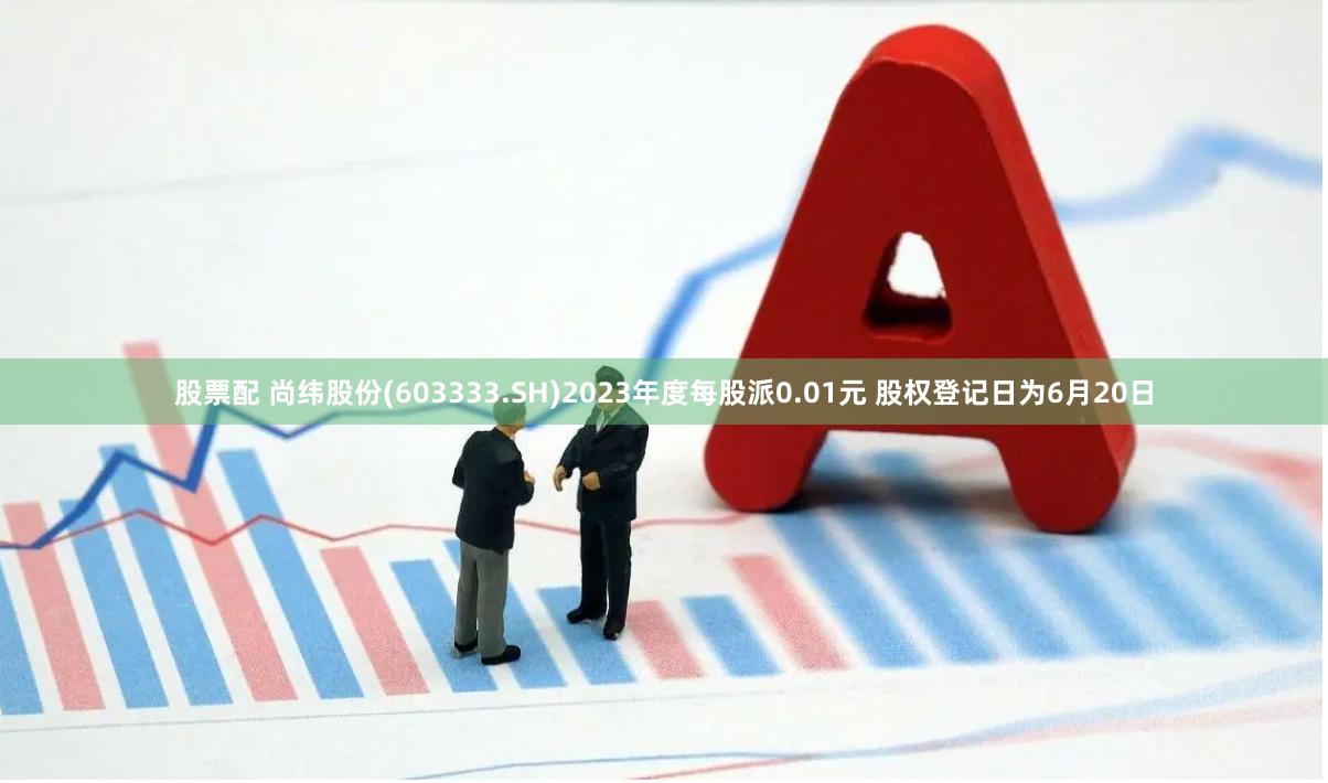 股票配 尚纬股份(603333.SH)2023年度每股派0.01元 股权登记日为6月20日
