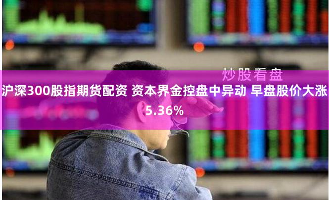 沪深300股指期货配资 资本界金控盘中异动 早盘股价大涨5.36%
