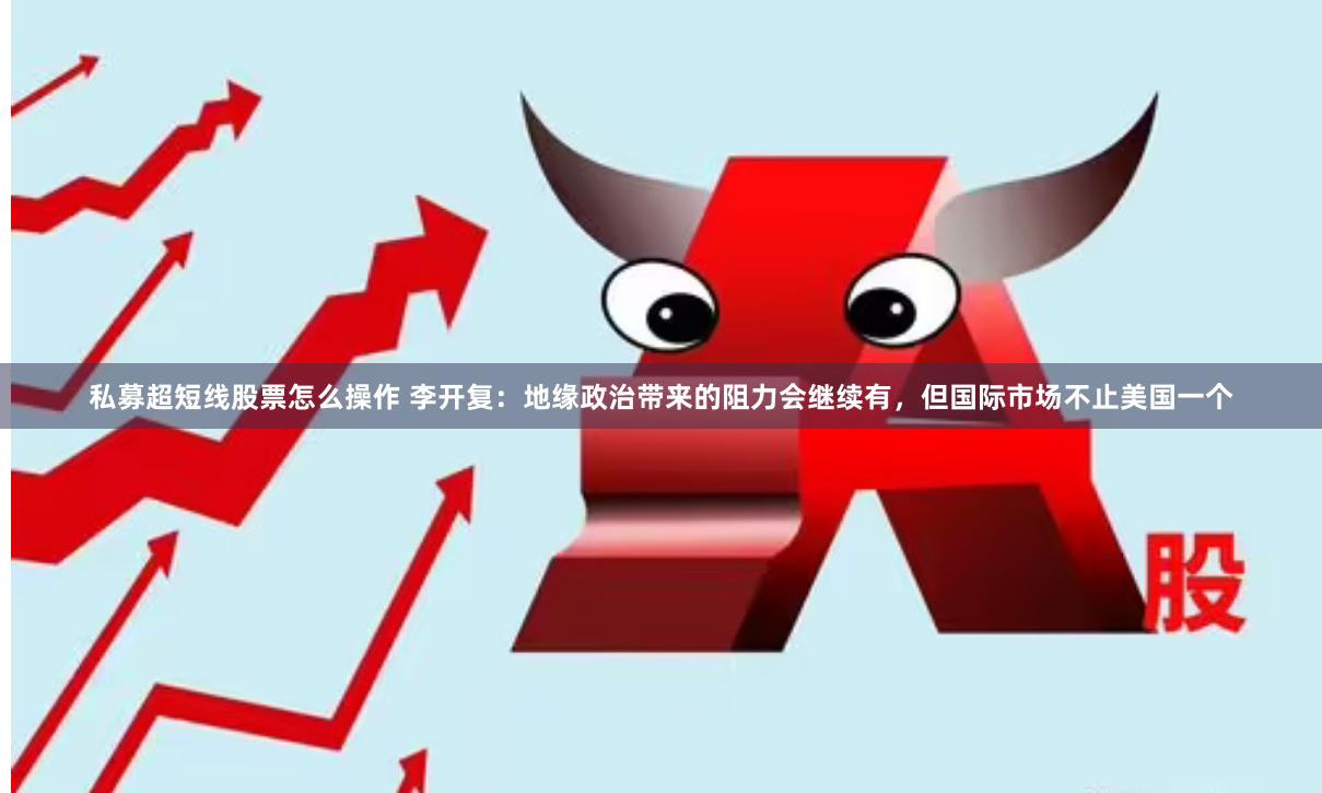 私募超短线股票怎么操作 李开复：地缘政治带来的阻力会继续有，但国际市场不止美国一个