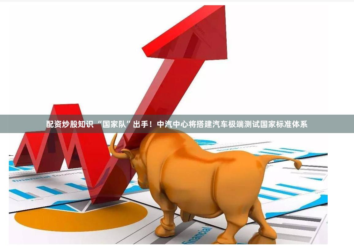 配资炒股知识 “国家队”出手！中汽中心将搭建汽车极端测试国家标准体系