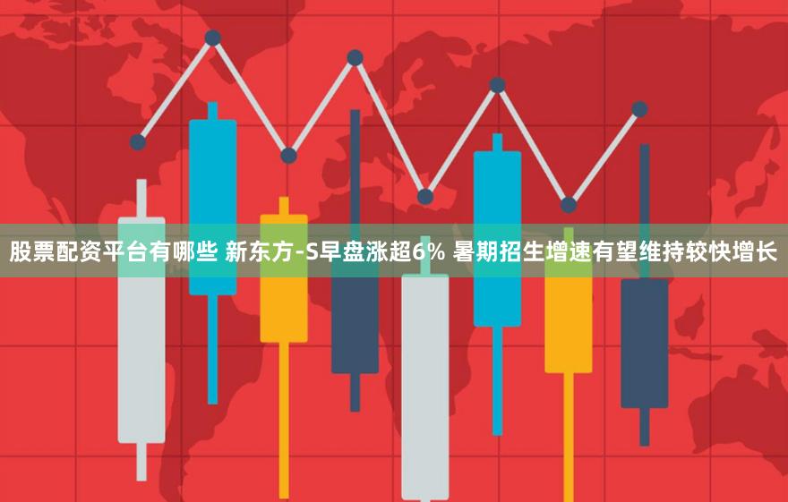 股票配资平台有哪些 新东方-S早盘涨超6% 暑期招生增速有望维持较快增长
