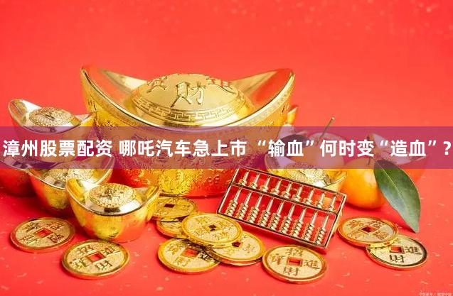 漳州股票配资 哪吒汽车急上市 “输血”何时变“造血”？