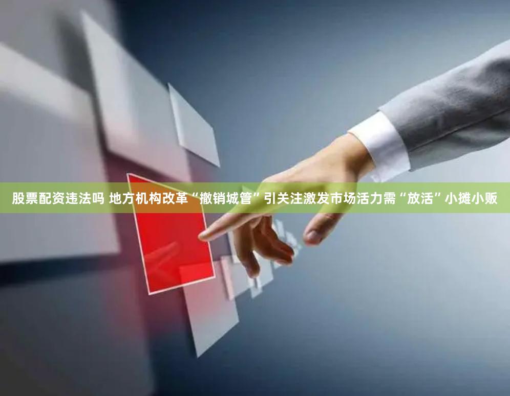 股票配资违法吗 地方机构改革“撤销城管”引关注激发市场活力需“放活”小摊小贩