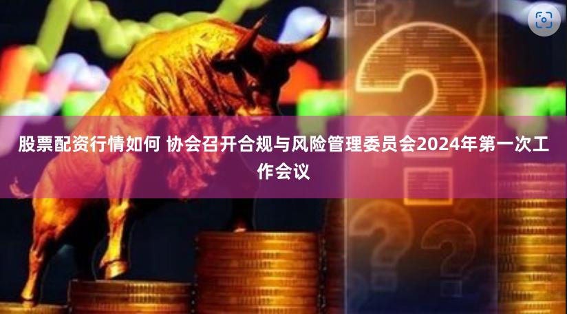 股票配资行情如何 协会召开合规与风险管理委员会2024年第一次工作会议
