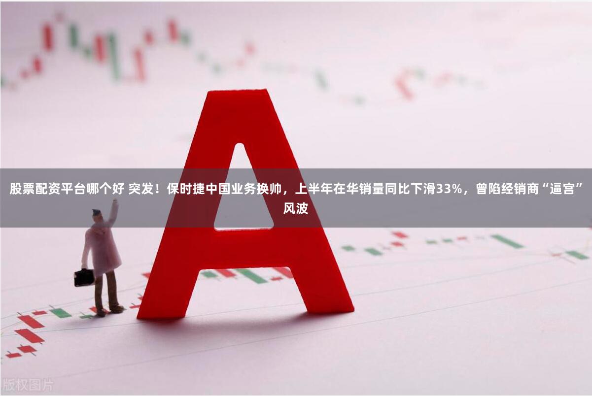 股票配资平台哪个好 突发！保时捷中国业务换帅，上半年在华销量同比下滑33%，曾陷经销商“逼宫”风波