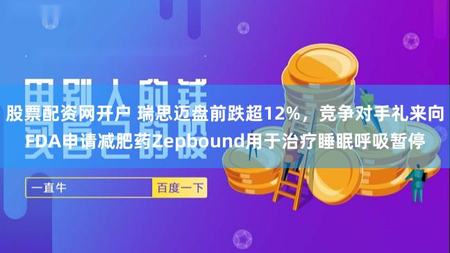 股票配资网开户 瑞思迈盘前跌超12%，竞争对手礼来向FDA申请减肥药Zepbound用于治疗睡眠呼吸暂停