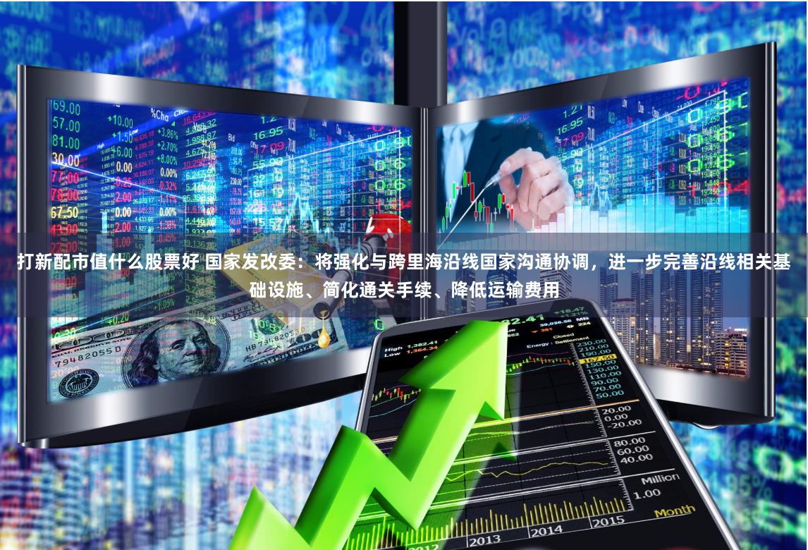 打新配市值什么股票好 国家发改委：将强化与跨里海沿线国家沟通协调，进一步完善沿线相关基础设施、简化通关手续、降低运输费用