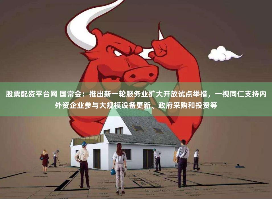 股票配资平台网 国常会：推出新一轮服务业扩大开放试点举措，一视同仁支持内外资企业参与大规模设备更新、政府采购和投资等