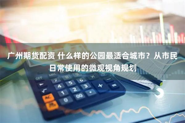 广州期货配资 什么样的公园最适合城市？从市民日常使用的微观视角规划