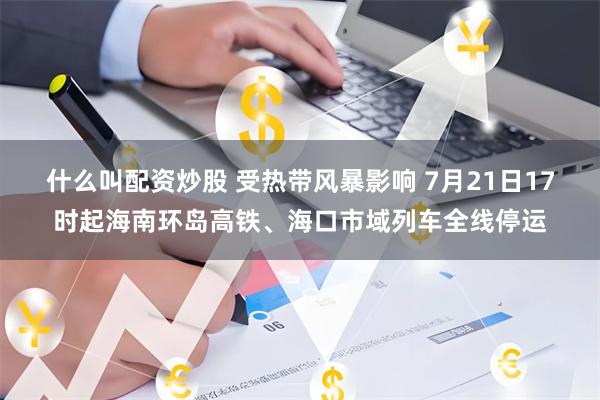 什么叫配资炒股 受热带风暴影响 7月21日17时起海南环岛高铁、海口市域列车全线停运