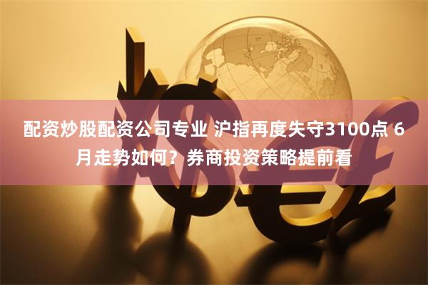配资炒股配资公司专业 沪指再度失守3100点 6月走势如何？券商投资策略提前看