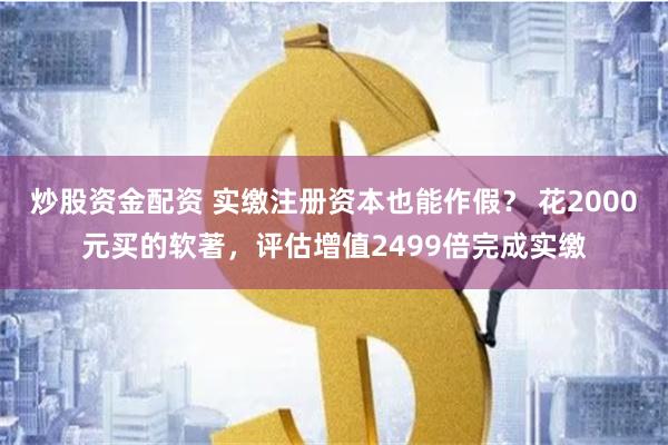 炒股资金配资 实缴注册资本也能作假？ 花2000元买的软著，评估增值2499倍完成实缴