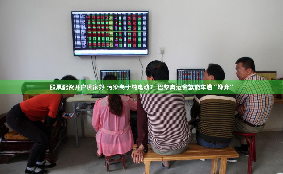 股票配资开户哪家好 污染高于纯电动？ 巴黎奥运会氢能车遭“嫌弃”
