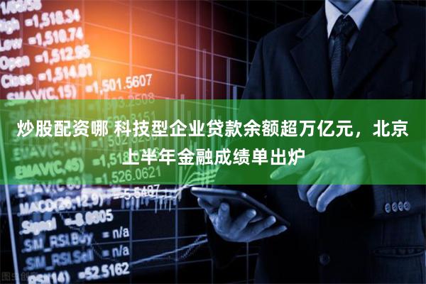 炒股配资哪 科技型企业贷款余额超万亿元，北京上半年金融成绩单出炉