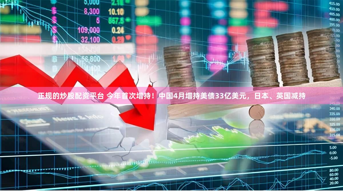 正规的炒股配资平台 今年首次增持！中国4月增持美债33亿美元，日本、英国减持
