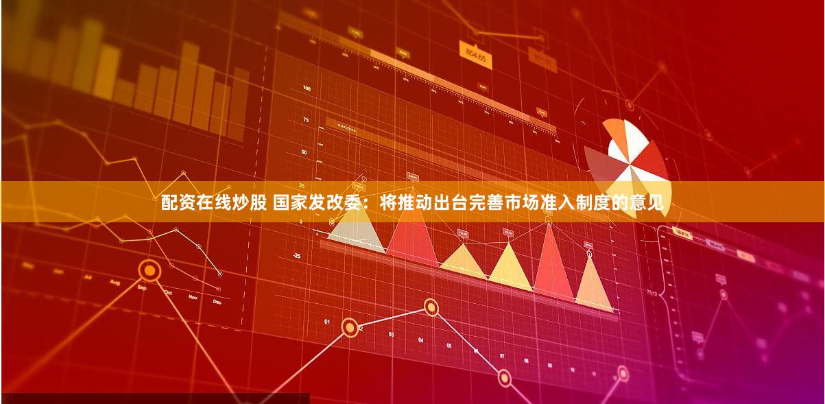 配资在线炒股 国家发改委：将推动出台完善市场准入制度的意见