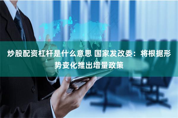 炒股配资杠杆是什么意思 国家发改委：将根据形势变化推出增量政策