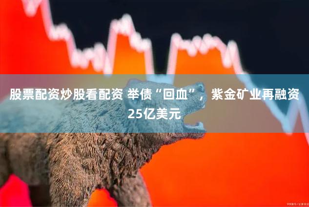 股票配资炒股看配资 举债“回血”，紫金矿业再融资25亿美元