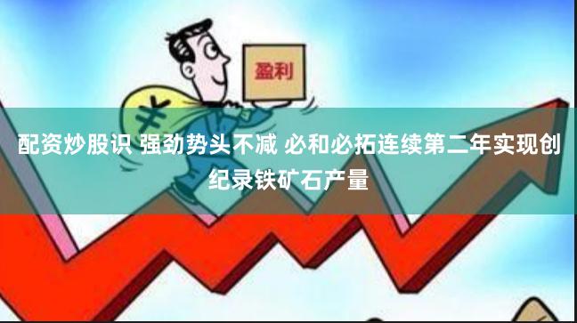 配资炒股识 强劲势头不减 必和必拓连续第二年实现创纪录铁矿石产量