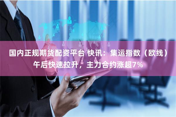 国内正规期货配资平台 快讯：集运指数（欧线）午后快速拉升，主力合约涨超7%
