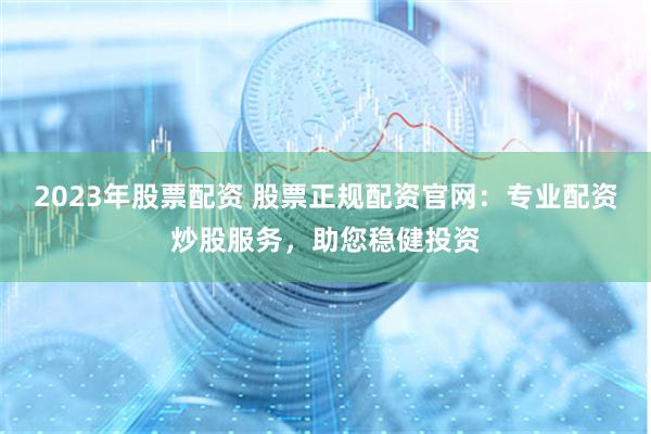 2023年股票配资 股票正规配资官网：专业配资炒股服务，助您稳健投资