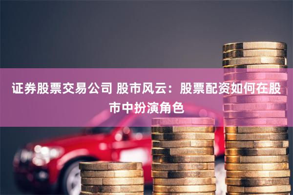 证券股票交易公司 股市风云：股票配资如何在股市中扮演角色