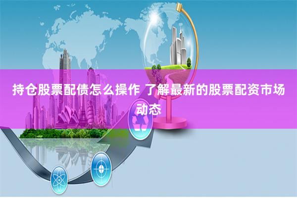 持仓股票配债怎么操作 了解最新的股票配资市场动态