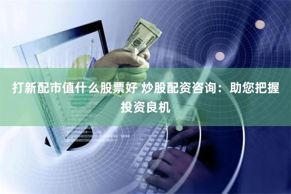 打新配市值什么股票好 炒股配资咨询：助您把握投资良机