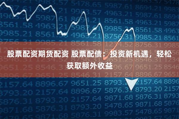 股票配资期货配资 股票配债：投资新机遇，轻松获取额外收益