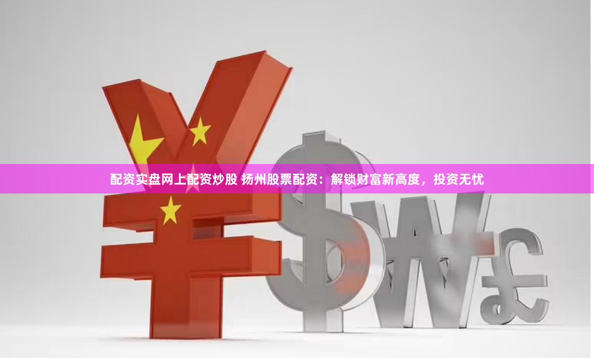 配资实盘网上配资炒股 扬州股票配资：解锁财富新高度，投资无忧