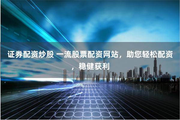 证券配资炒股 一流股票配资网站，助您轻松配资，稳健获利