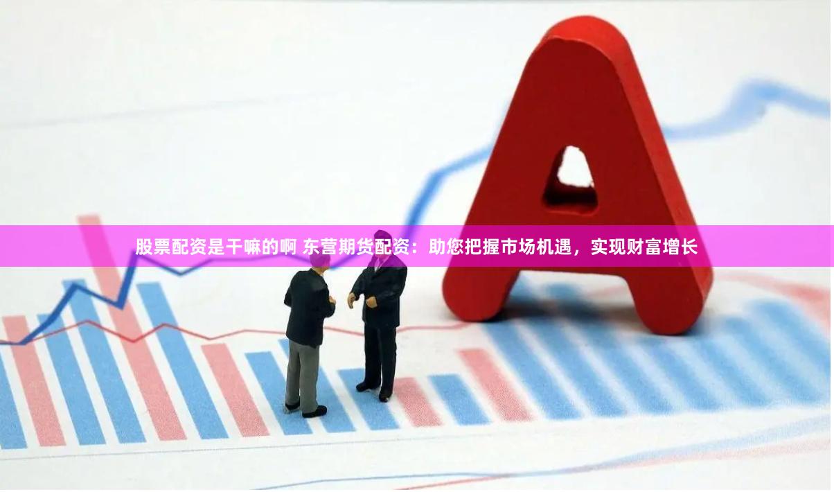 股票配资是干嘛的啊 东营期货配资：助您把握市场机遇，实现财富增长