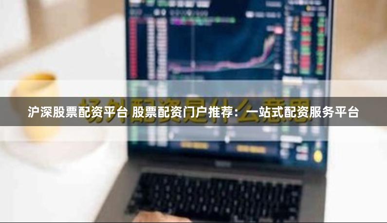 沪深股票配资平台 股票配资门户推荐：一站式配资服务平台