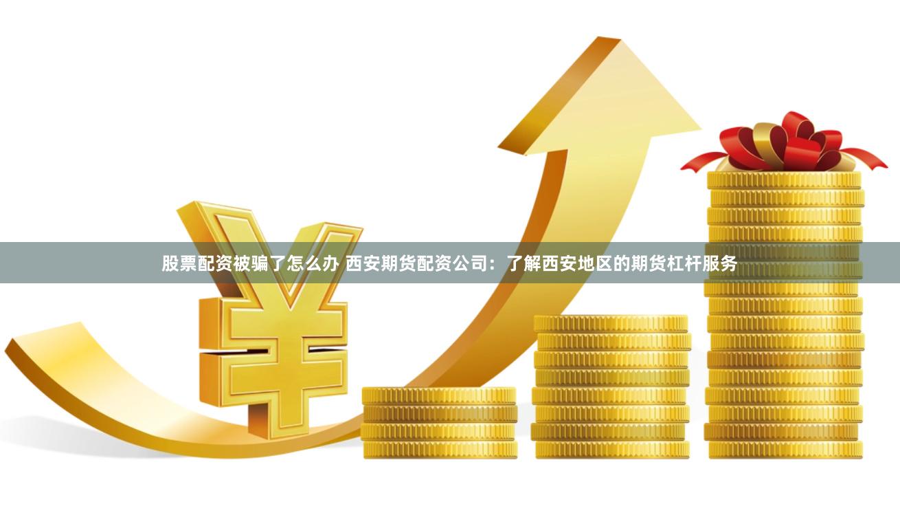 股票配资被骗了怎么办 西安期货配资公司：了解西安地区的期货杠杆服务
