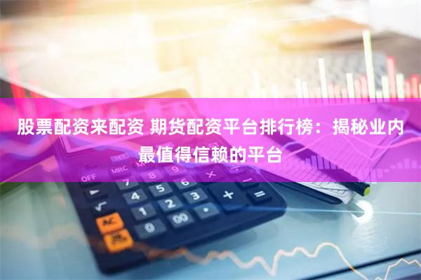股票配资来配资 期货配资平台排行榜：揭秘业内最值得信赖的平台