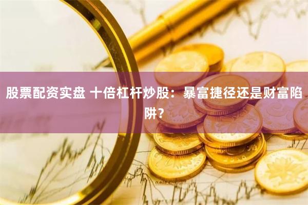 股票配资实盘 十倍杠杆炒股：暴富捷径还是财富陷阱？