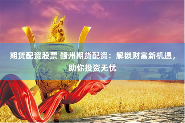 期货配资股票 赣州期货配资：解锁财富新机遇，助你投资无忧
