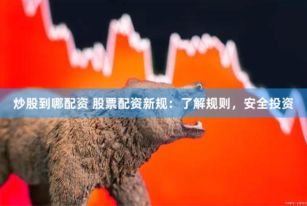 炒股到哪配资 股票配资新规：了解规则，安全投资