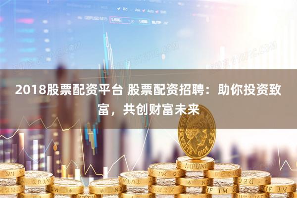 2018股票配资平台 股票配资招聘：助你投资致富，共创财富未来
