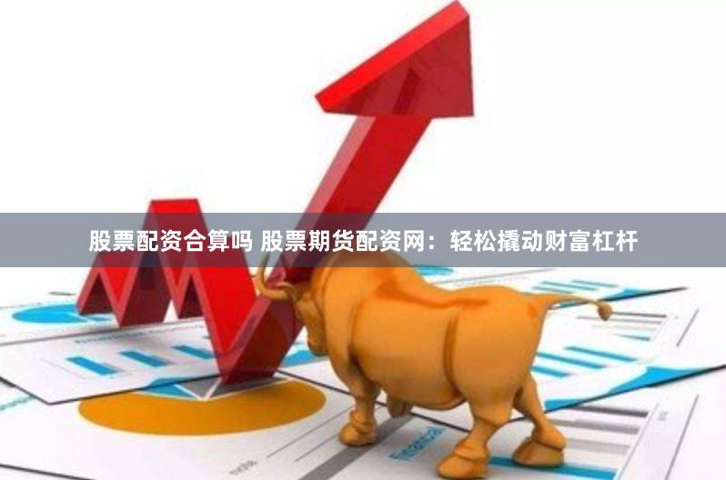 股票配资合算吗 股票期货配资网：轻松撬动财富杠杆