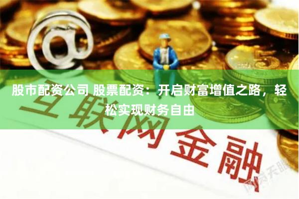 股市配资公司 股票配资：开启财富增值之路，轻松实现财务自由
