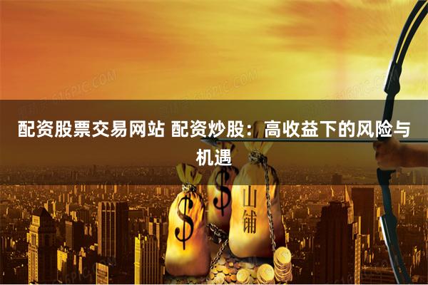 配资股票交易网站 配资炒股：高收益下的风险与机遇